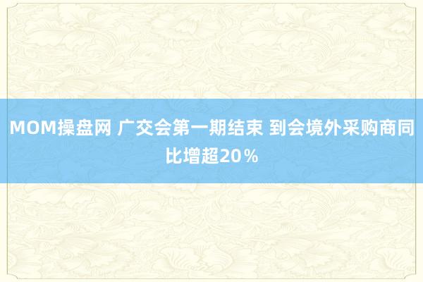 MOM操盘网 广交会第一期结束 到会境外采购商同比增超20％