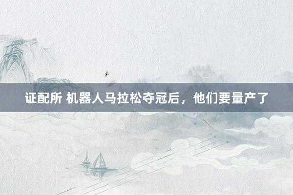 证配所 机器人马拉松夺冠后，他们要量产了