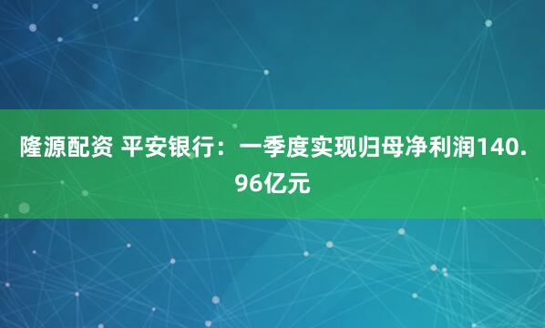 隆源配资 平安银行：一季度实现归母净利润140.96亿元