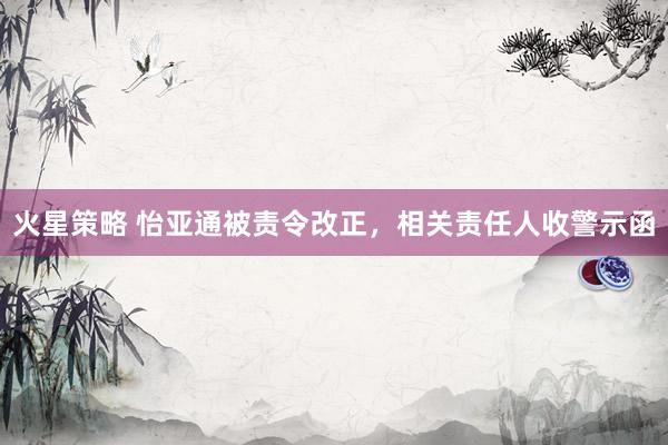 火星策略 怡亚通被责令改正，相关责任人收警示函