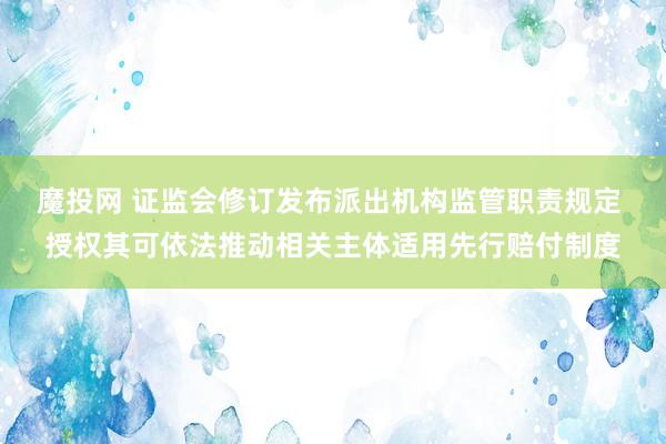魔投网 证监会修订发布派出机构监管职责规定 授权其可依法推动相关主体适用先行赔付制度