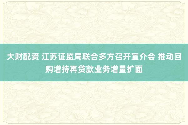 大财配资 江苏证监局联合多方召开宣介会 推动回购增持再贷款业务增量扩面