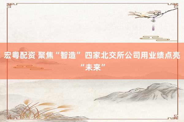 宏粤配资 聚焦“智造” 四家北交所公司用业绩点亮“未来”