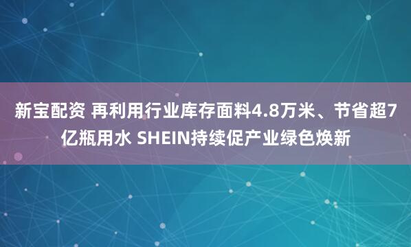 新宝配资 再利用行业库存面料4.8万米、节省超7亿瓶用水 SHEIN持续促产业绿色焕新