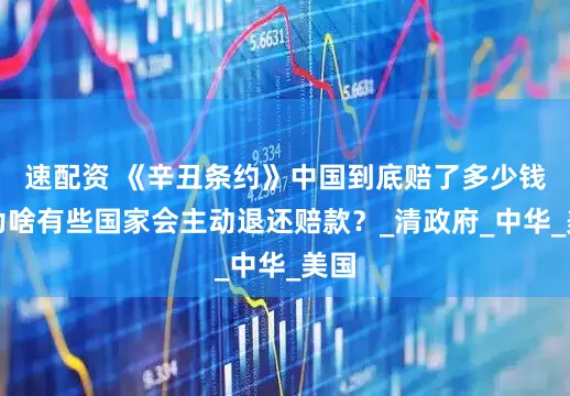 速配资 《辛丑条约》中国到底赔了多少钱？为啥有些国家会主动退还赔款？_清政府_中华_美国