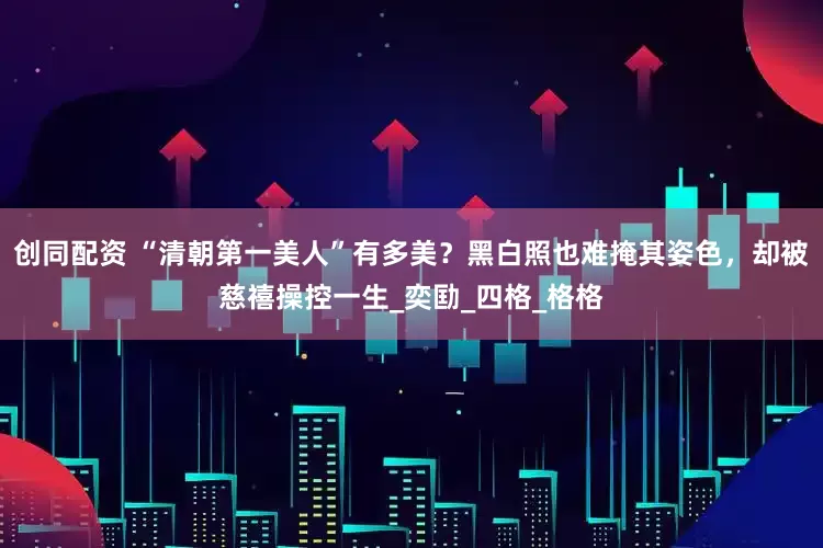 创同配资 “清朝第一美人”有多美？黑白照也难掩其姿色，却被慈禧操控一生_奕劻_四格_格格