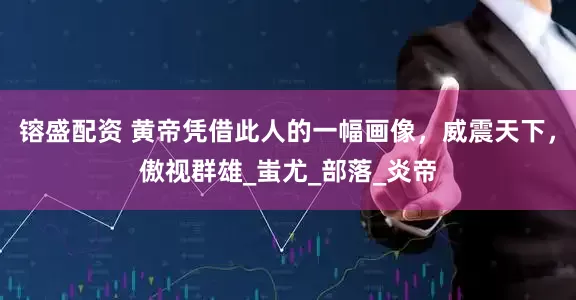 镕盛配资 黄帝凭借此人的一幅画像，威震天下，傲视群雄_蚩尤_部落_炎帝