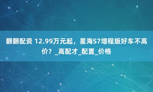 翻翻配资 12.99万元起，星海S7增程版好车不高价？_高配才_配置_价格