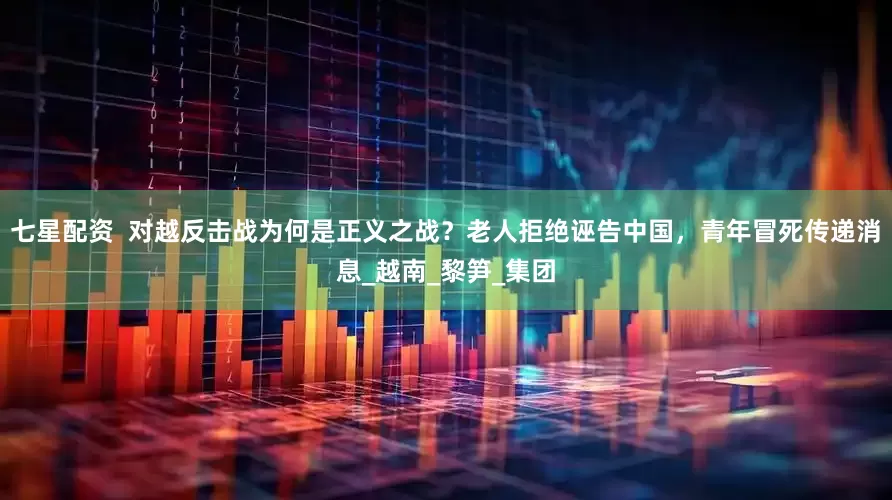 七星配资  对越反击战为何是正义之战？老人拒绝诬告中国，青年冒死传递消息_越南_黎笋_集团