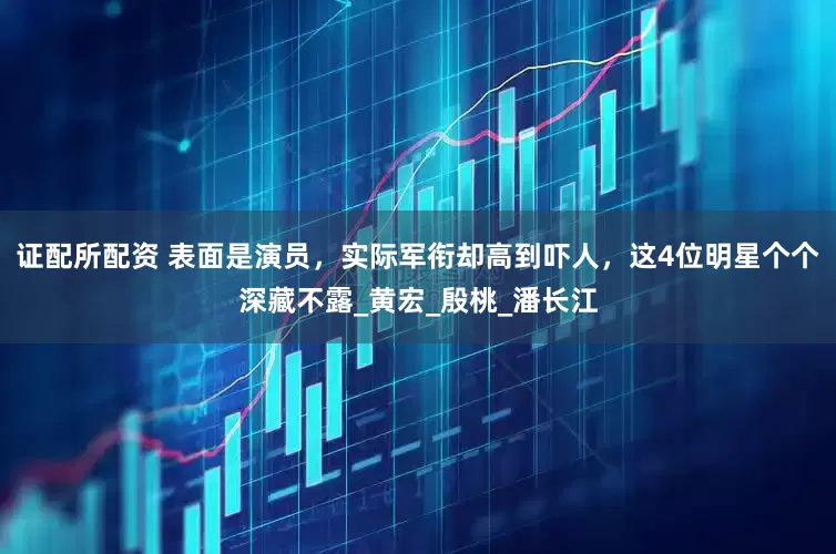 证配所配资 表面是演员，实际军衔却高到吓人，这4位明星个个深藏不露_黄宏_殷桃_潘长江