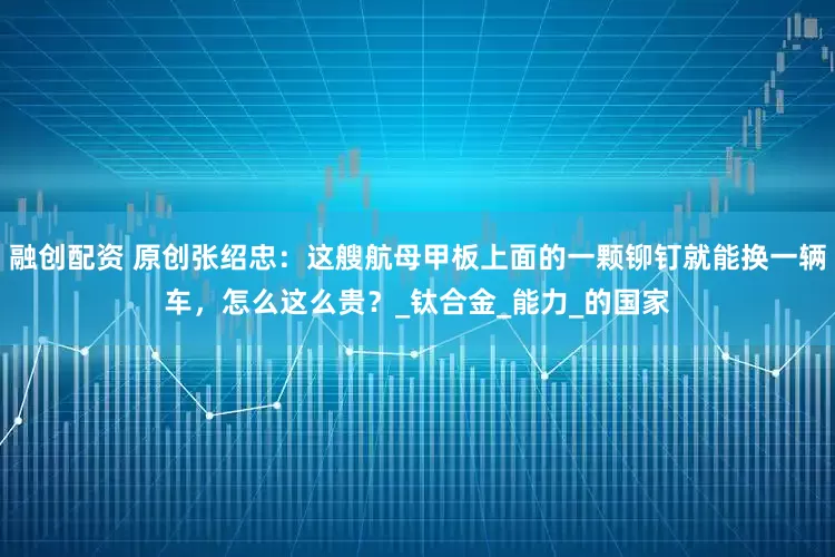 融创配资 原创张绍忠：这艘航母甲板上面的一颗铆钉就能换一辆车，怎么这么贵？_钛合金_能力_的国家