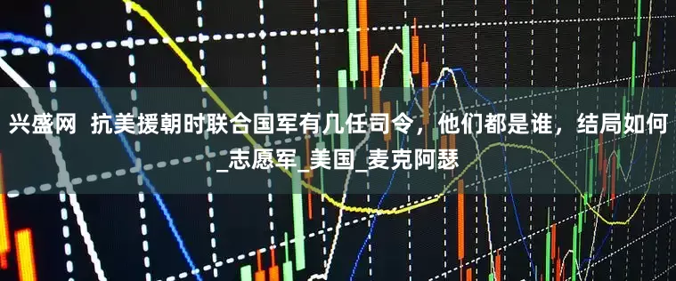兴盛网  抗美援朝时联合国军有几任司令，他们都是谁，结局如何_志愿军_美国_麦克阿瑟