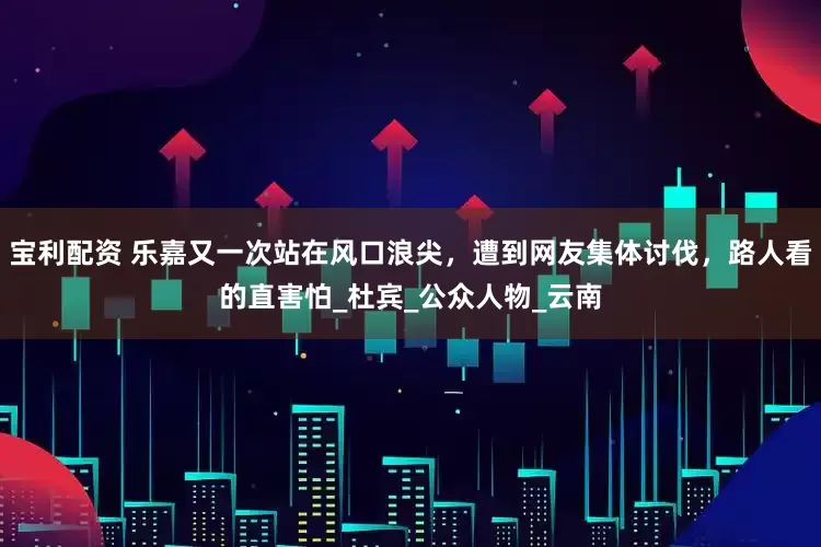 宝利配资 乐嘉又一次站在风口浪尖，遭到网友集体讨伐，路人看的直害怕_杜宾_公众人物_云南