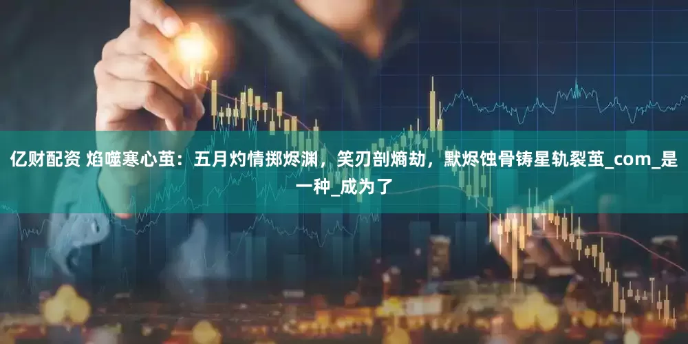 亿财配资 焰噬寒心茧：五月灼情掷烬渊，笑刃剖熵劫，默烬蚀骨铸星轨裂茧_com_是一种_成为了