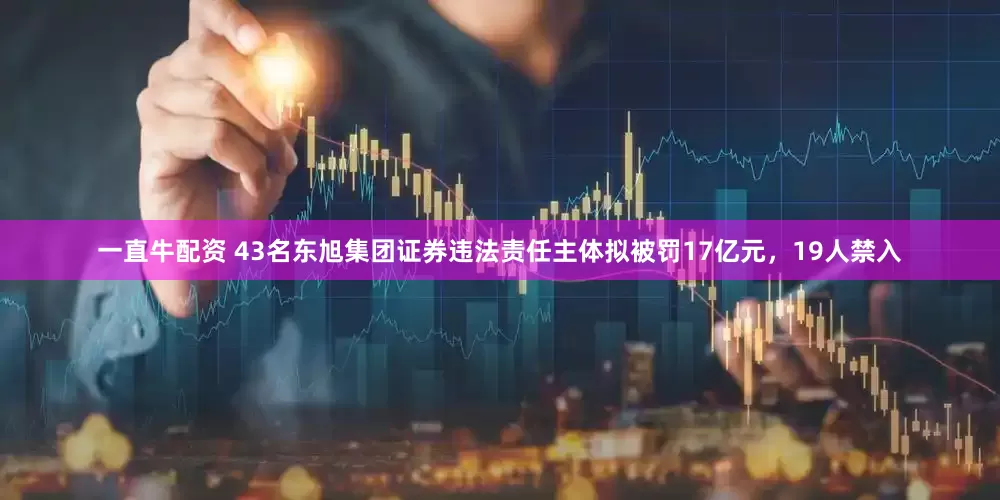 一直牛配资 43名东旭集团证券违法责任主体拟被罚17亿元，19人禁入
