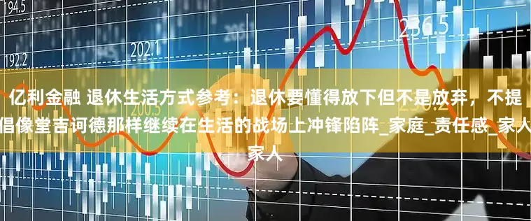 亿利金融 退休生活方式参考：退休要懂得放下但不是放弃，不提倡像堂吉诃德那样继续在生活的战场上冲锋陷阵_家庭_责任感_家人