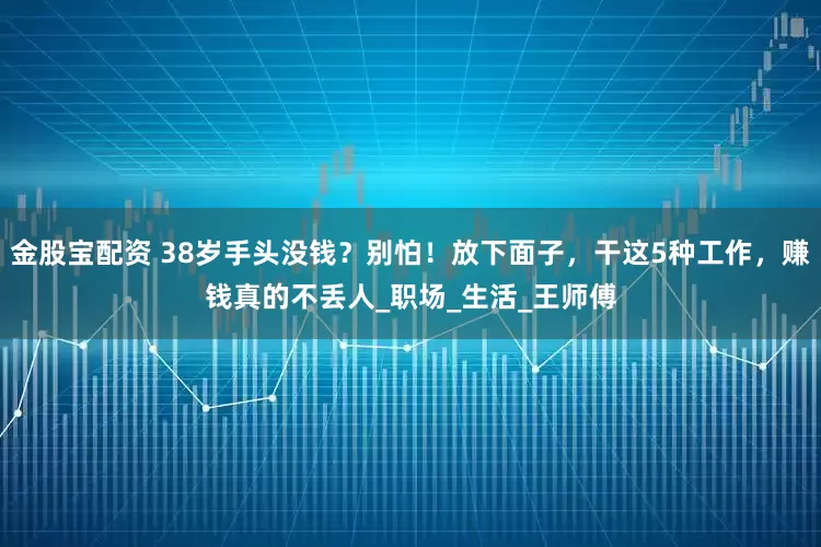 金股宝配资 38岁手头没钱？别怕！放下面子，干这5种工作，赚钱真的不丢人_职场_生活_王师傅