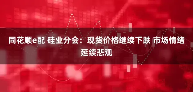 同花顺e配 硅业分会：现货价格继续下跌 市场情绪延续悲观