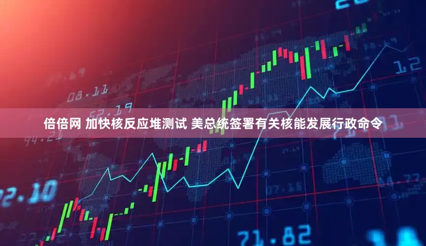倍倍网 加快核反应堆测试 美总统签署有关核能发展行政命令