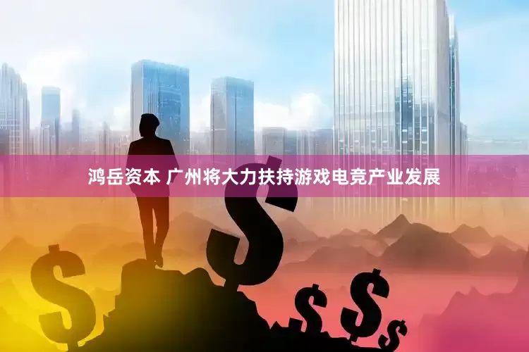 鸿岳资本 广州将大力扶持游戏电竞产业发展