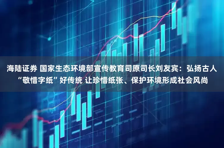 海陆证券 国家生态环境部宣传教育司原司长刘友宾：弘扬古人“敬惜字纸”好传统 让珍惜纸张、保护环境形成社会风尚
