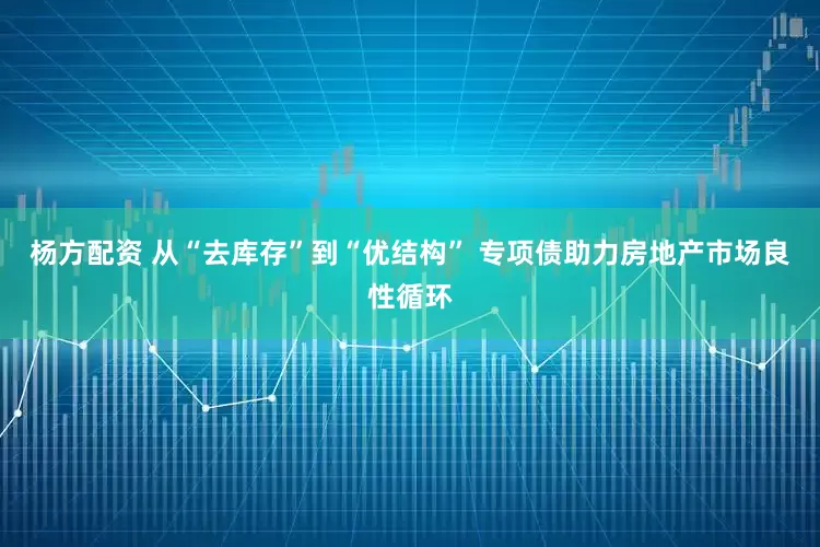 杨方配资 从“去库存”到“优结构” 专项债助力房地产市场良性循环