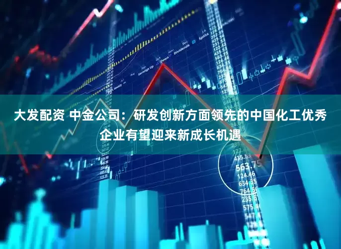 大发配资 中金公司：研发创新方面领先的中国化工优秀企业有望迎来新成长机遇