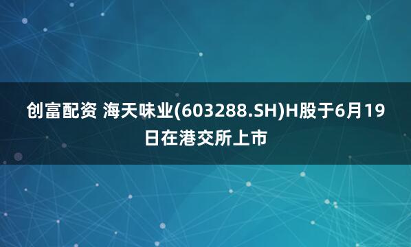 创富配资 海天味业(603288.SH)H股于6月19日在港交所上市
