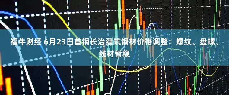 福牛财经 6月23日首钢长治建筑钢材价格调整：螺纹、盘螺、线材暂稳