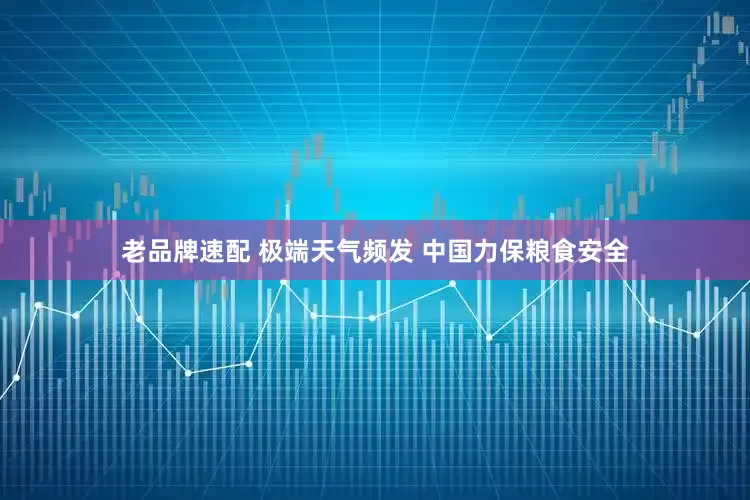 老品牌速配 极端天气频发 中国力保粮食安全