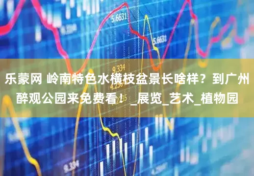 乐蒙网 岭南特色水横枝盆景长啥样？到广州醉观公园来免费看！_展览_艺术_植物园