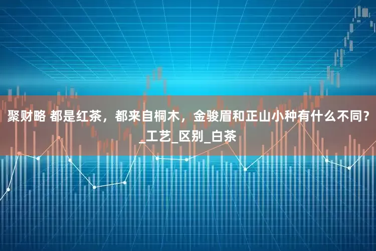 聚财略 都是红茶，都来自桐木，金骏眉和正山小种有什么不同？_工艺_区别_白茶