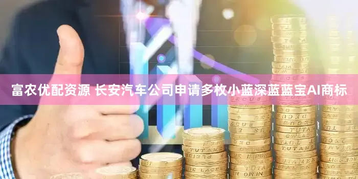 富农优配资源 长安汽车公司申请多枚小蓝深蓝蓝宝AI商标