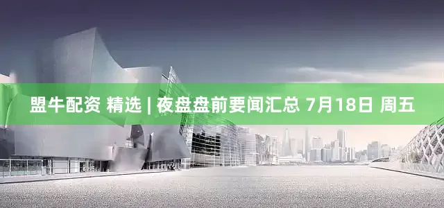 盟牛配资 精选 | 夜盘盘前要闻汇总 7月18日 周五