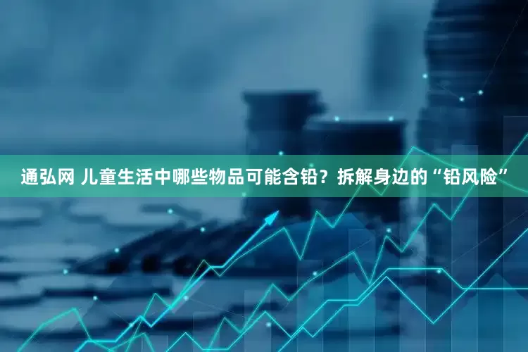 通弘网 儿童生活中哪些物品可能含铅？拆解身边的“铅风险”