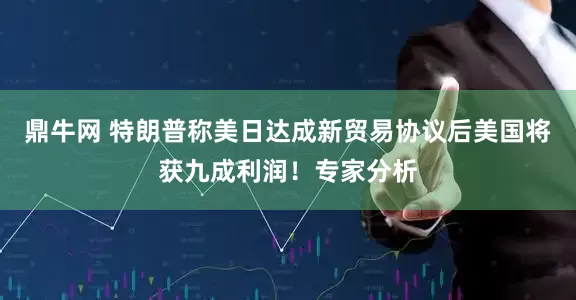 鼎牛网 特朗普称美日达成新贸易协议后美国将获九成利润！专家分析