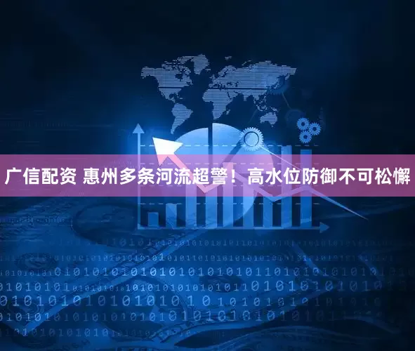 广信配资 惠州多条河流超警！高水位防御不可松懈