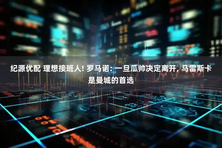 纪源优配 理想接班人! 罗马诺: 一旦瓜帅决定离开, 马雷斯卡是曼城的首选