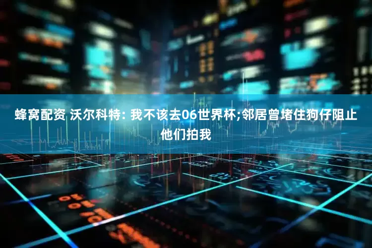 蜂窝配资 沃尔科特: 我不该去06世界杯;邻居曾堵住狗仔阻止他们拍我