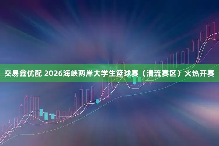 交易鑫优配 2026海峡两岸大学生篮球赛（清流赛区）火热开赛